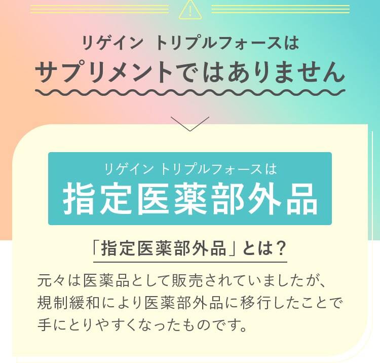 リゲイン トリプルフォースはサプリメントではありません！リゲイン トリプルフォースは指定医薬部外。「指定医薬部外品」とは？元々は医薬品として販売されていましたが、規制緩和により医薬部外品に移行したことで手にとりやすくなったものです。