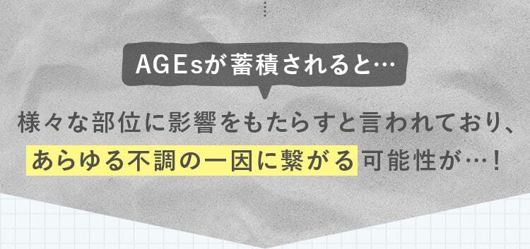 AGEsが蓄積されると…!様々な部位に影響をもたらすと言われており、あらゆる不調の一因に繋がる可能性が…！