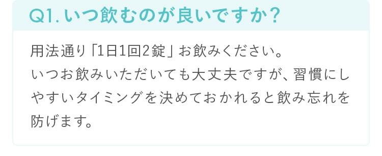 Q1.いつ飲むのが良いですか？用法通り「1日1回2錠」お飲みください。
        いつお飲みいただいても大丈夫ですが、習慣にしやすいタイミングを決めておかれると飲み忘れを防げます。
