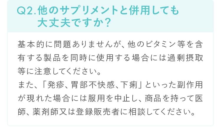 Q2.他のサプリメントと併用しても 大丈夫ですか？基本的に問題ありませんが、他のビタミン等を含有する製品を同時に使用する場合には過剰摂取等に注意してください。また、「発疹、胃部不快感、下痢」といった副作用が現れた場合には服用を中止し、商品を持って医師、薬剤師又は登録販売者に相談してください。