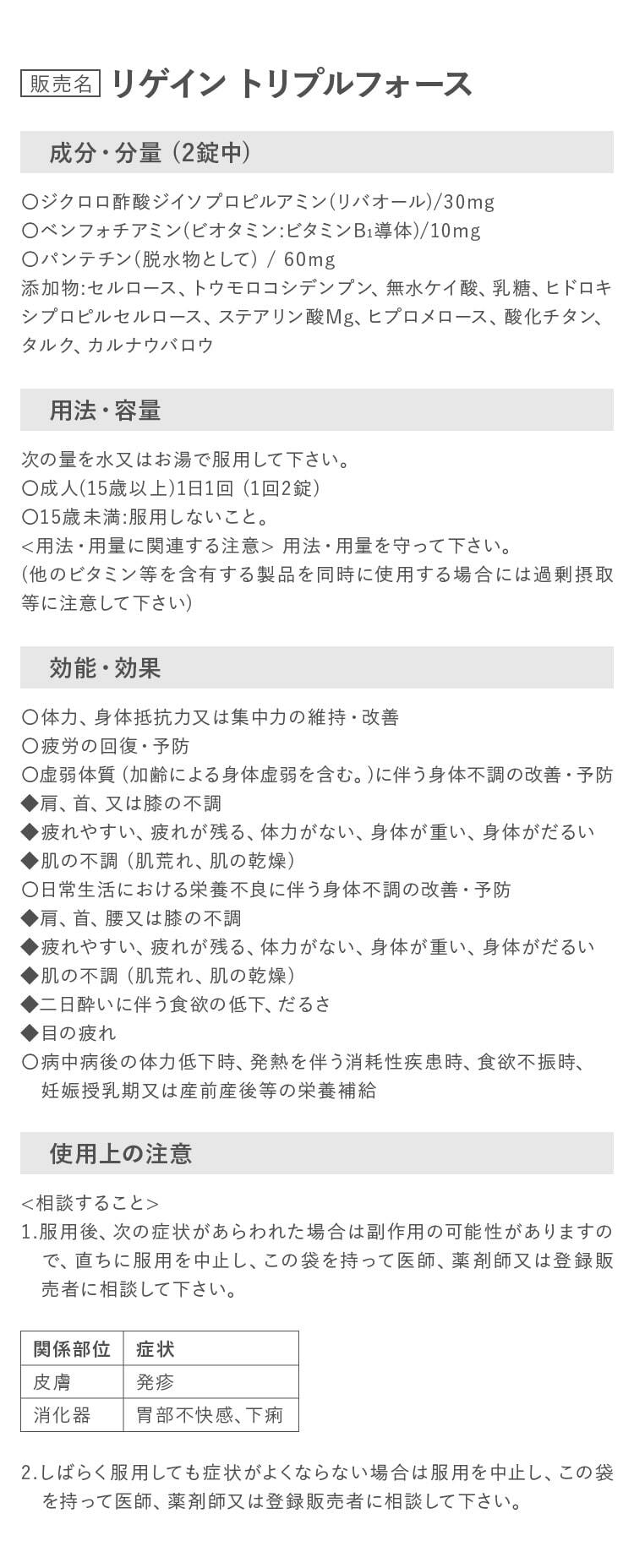 リゲイン トリプルフォース 成分・分量 _(2錠中)/用法・容量_次の量を水又はお湯で服用して下さい。〇成人(15歳以上)1日1回 (1回2錠)〇15歳未満:服用しないこと。用法・用量を守って下さい。(他のビタミン等を含有する製品を同時に使用する場合には過剰摂取等に注意して下さい)/効能・効果_〇体力、身体抵抗力又は集中力の維持・改善〇疲労の回復・予防〇虚弱体質 (加齢による身体虚弱を含む。)に伴う身体不調の改善・予防など/使用上の注意_相談すること
        1.服用後、次の症状があらわれた場合は副作用の可能性がありますので、直ちに服用を中止し、この袋を持って医師、薬剤師又は登録販　売者に相談して下さい。
        2.しばらく服用しても症状がよくならない場合は服用を中止し、この袋を持って医師、薬剤師又は登録販売者に相談して下さい。
