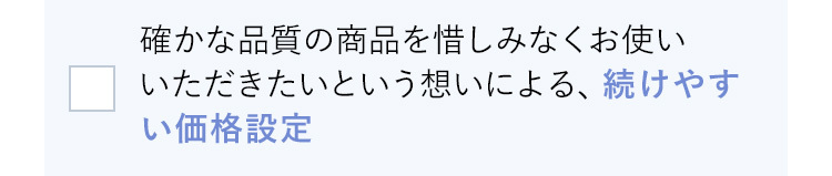 確かな品質の商品を惜しみなくお使いいただきたいという想いによる、続けやすい価格設定