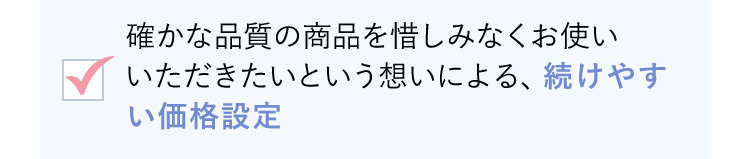 確かな品質の商品を惜しみなくお使いいただきたいという想いによる、続けやすい価格設定