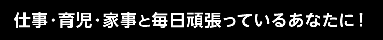 仕事・育児・家事と毎日頑張っているあなたに！