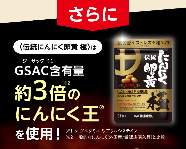 さらに〈伝統にんにく卵黄 極〉はGSAC（ジーサック）含有量※1約3倍※2のにんにく王®を使用！ ※1 γ-グルタミル-S-アリルシステイン※2 一般的なにんにく(外国産/量販店購入品)と比較