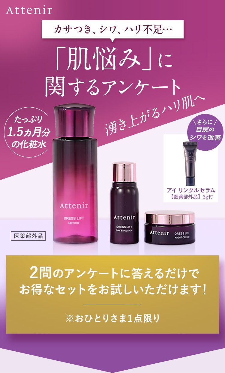 Attenir カサつき、シワ、ハリ不足… 「肌悩み」に関するアンケート たっぷり1.5ヵ月分の化粧水 湧き上がるハリ肌へ さらに 目尻のシワを改善 アイ リンクルセラム【医薬部外品】3g付 2問のアンケートに答えるだけでお得なセットをお試しいただけます！ ※おひとりさま1点限り