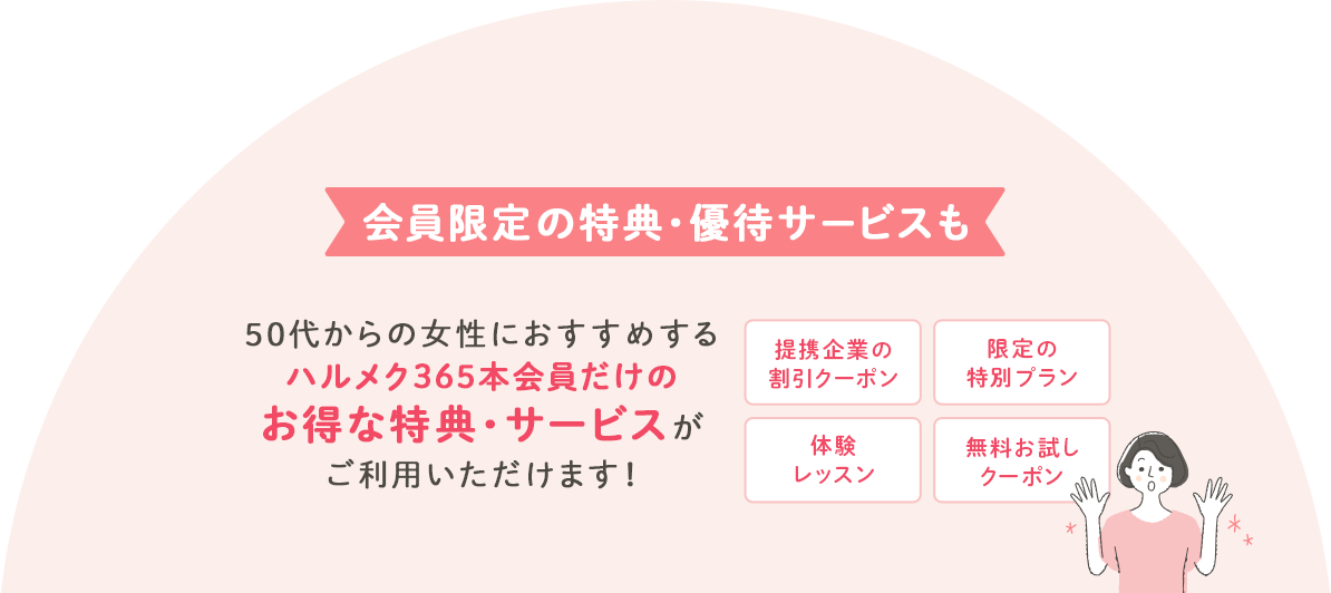 会員限定の特典・優待サービスも 50代からの女性におすすめするハルメク365会員だけのお得な特典・サービスがご利用いただけます!