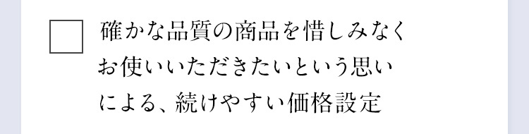 確かな品質の商品を惜しみなくお使いいただきたいという思いによる、続けやすい価格設定