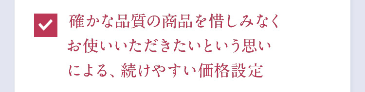 確かな品質の商品を惜しみなくお使いいただきたいという思いによる、続けやすい価格設定