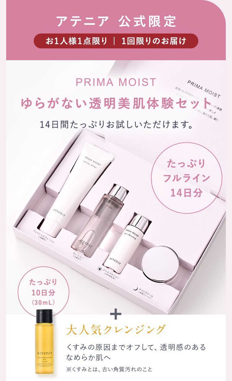 アテニア 公式限定 お1人様1点限り |  1回限りのお届け PRIMA MOIST ゆらがない透明美肌体験セット 14日間たっぷりお試しいただけます。 たっぷりフルライン14日分 + 大人気クレンジングたっぷり10日分（30ｍL） 大人気クレンジング くすみの原因までオフして、透明感のあるなめらか肌へ ※くすみとは、古い角質汚れのこと