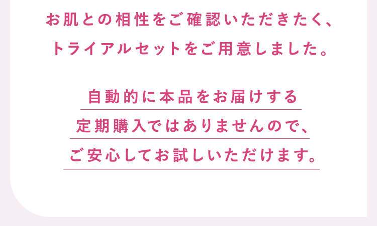お肌との相性をご確認いただきたく、トライアルセットをご用意しました。 自動的に本品をお届けする定期購入ではありませんので、ご安心してお試しいただけます。