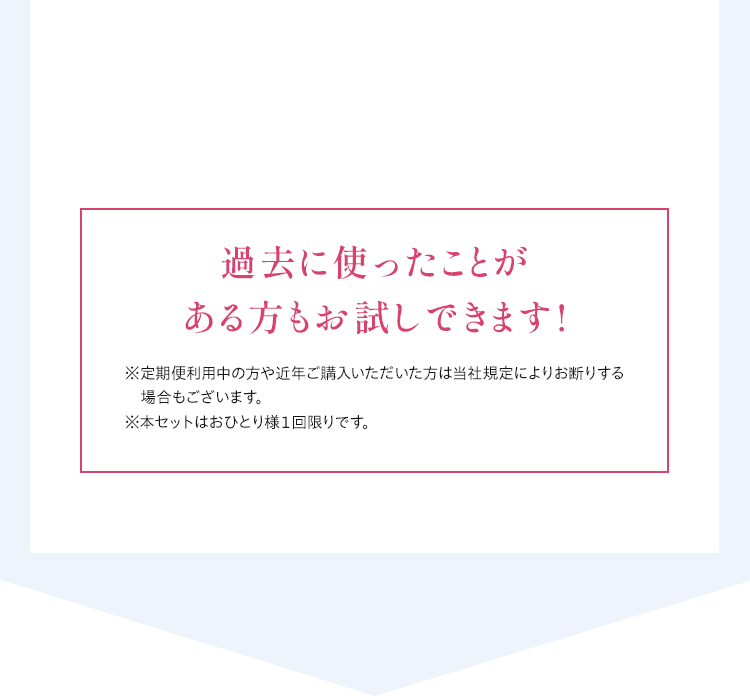 過去に使ったことがある方もお試しできます!※定期便利用中の方や近年ご購入いただいた方は当社規定によりお断りする場合もございます。	※本セットはおひとり様１回限りです。
