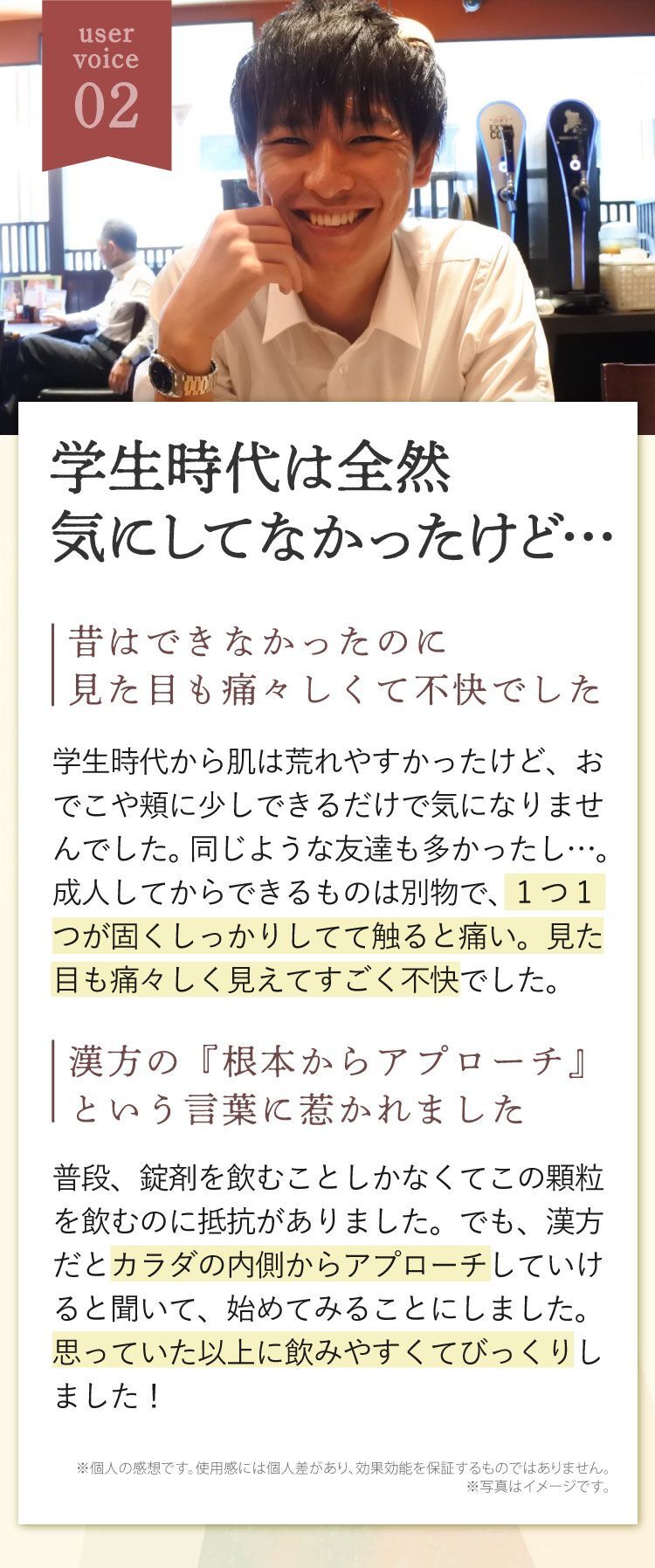 学生時代は全然気にしてなかったけど…、昔はできなかったのに見た目も痛々しくて不快でした、学生時代から肌は荒れやすかったけど、おでこや頬に少しできるだけで気になりませんでした。同じような友達も多かったし…。成人してからできるものは別物で、1つ1つが固くしっかりしてて触ると痛い。見た目も痛々しく見えてすごく不快でした。漢方の『根本からアプローチ』という言葉に惹かれました、普段、錠剤を飲むことしかなくてこの顆粒を飲むのに抵抗がありました。でも、漢方だとカラダの内側からアプローチしていけると聞いて、始めてみることにしました。思っていた以上に飲みやすくてびっくりしました！
