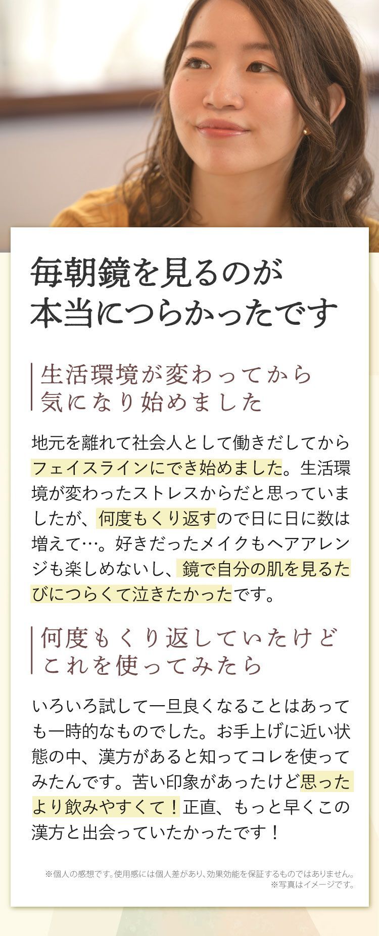 毎朝鏡を見るのが本当につらかったです、生活環境が変わってから気になり始めました、地元を離れて社会人として働きだしてからフェイスラインにキビができ始めました。生活環境が変わったストレスからだと思っていましたが、何度もくり返すので日に日に数は増えて…。好きだったメイクもヘアアレンジも楽しめないし、鏡で自分の肌を見るたびにつらくて泣きたかったです。何度もくり返していたけどこれを使ってみたら、いろいろ試して一旦良くなることはあっても一時的なものでした。お手上げに近い状態の中、漢方があると知ってコレを使ってみたんです。苦い印象があったけど思ったより飲みやすくて！正直、もっと早くこの漢方と出会っていたかったです！