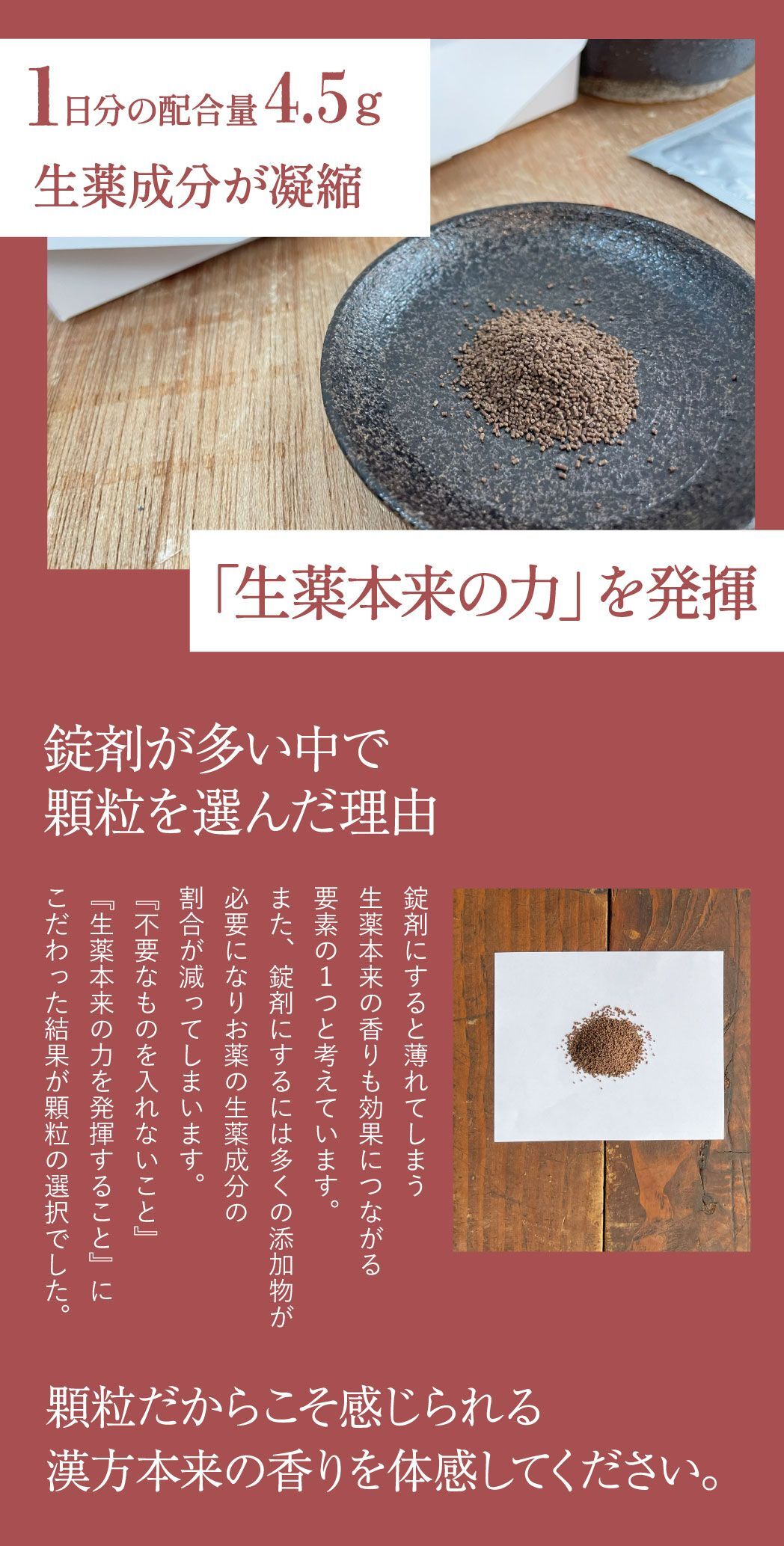 1日分の配合量4.5ｇ、生薬成分が凝縮、生薬本来の力を発揮、錠剤が多い中で顆粒を選んだ理由。錠剤にすると薄れてしまう生薬本来の香りも効果につながる要素の１つと考えています。また、錠剤にするには多くの添加物が必要になりお薬の生薬成分の割合が減ってしまいます。『不要なものを入れないこと』『生薬本来の力を発揮すること』にこだわった結果が顆粒の選択でした。顆粒だからこそ感じられる生薬本来の香りを体感してください。