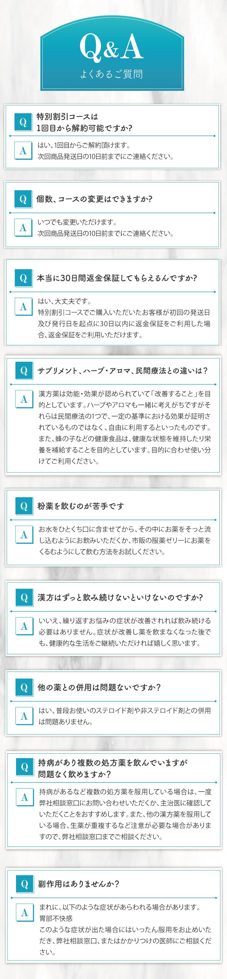 よくあるご質問、特別割引コースは1回目から解約可能ですか?はい、1回目からご解約頂けます。次回商品発送日の10日前までにご連絡ください。個数、コースの変更はできますか?いつでも変更いただけます。次回商品発送日の10日前までにご連絡ください。本当に30日間返金保証してもらえるんですか?はい、大丈夫です。特別割引コースでご購入いただいたお客様が初回の発送日及び発行日を起点に30日以内に返金保証をご利用した場合、返金保証をご利用いただけます。サプリメント、ハーブ・アロマ、民間療法との違いは？漢方薬は効能・効果が認められていて「改善すること」を目的としています。ハーブやアロマも一緒に考えがちですがそれらは民間療法の1つで、一定の基準における効果が証明されているものではなく、自由に利用するといったものです。また、蜂の子などの健康食品は、健康な状態を維持したり栄養を補給することを目的としています。目的に合わせ使い分けてご利用ください。粉薬を飲むのが苦手です。お水をひとくち口に含ませてから、その中にお薬をそっと流し込むようにお飲みいただくか、市販の服薬ゼリーにお薬をくるむようにして飲む方法をお試しください。漢方はずっと飲み続けないといけないのですか?いいえ、繰り返すお悩みの症状が改善されれば飲み続ける必要はありません。症状が改善し薬を飲まなくなった後でも、健康的な生活をご継続いただければ嬉しく思います。他の薬との併用は問題ないですか？はい、普段お使いのステロイド剤や非ステロイド剤との併用は問題ありません。持病があり複数の処方薬を飲んでいますが問題なく飲めますか？持病があるなど複数の処方薬を服用している場合は、一度弊社相談窓口にお問い合わせいただくか、主治医に確認していただくことをおすすめします。また、他の漢方薬を服用している場合、生薬が重複するなど注意が必要な場合がありますので、弊社相談窓口までご相談ください。副作用はありませんか？まれに、以下のような症状があらわれる場合があります。胃部不快感。このような症状が出た場合にはいったん服用をお止めいただき、弊社相談窓口、またはかかりつけの医師にご相談ください。