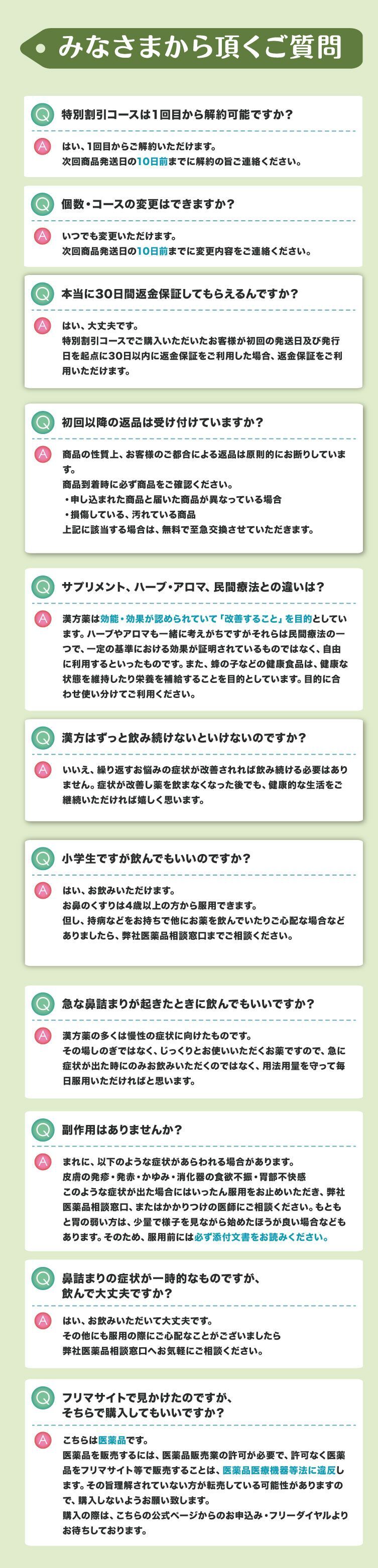 みなさまから頂くご質問、特別割引コースは１回目から解約可能ですか？はい、1回目からご解約いただけます。次回商品発送日の10日前までに解約の旨ご連絡ください。個数・コースの変更はできますか？いつでも変更いただけます。次回商品発送日の10日前までに変更内容をご連絡ください。本当に30日間返金保証してもらえるんですか？はい、大丈夫です。特別割引コースでご購入いただいたお客様が初回の発送日及び発行日を起点に30日以内に返金保証をご利用した場合、返金保証をご利用いただけます。初回以降の返品は受け付けていますか？商品の性質上、お客様のご都合による返品は原則的にお断りしています。商品到着時に必ず商品をご確認ください。・申し込まれた商品と届いた商品が異なっている場合・損傷している、汚れている商品上記に該当する場合は、無料で至急交換させていただきます。サプリメント、ハーブ・アロマ、民間療法との違いは？漢方薬は効能・効果が認められていて「改善すること」を目的としています。ハーブやアロマも一緒に考えがちですがそれらは民間療法の一つで、一定の基準における効果が証明されているものではなく、自由に利用するといったものです。また、蜂の子などの健康食品は、健康な状態を維持したり栄養を補給することを目的としています。目的に合わせ使い分けてご利用ください。漢方はずっと飲み続けないといけないのですか？いいえ、繰り返すお悩みの症状が改善されれば飲み続ける必要はありません。症状が改善し薬を飲まなくなった後でも、健康的な生活をご継続いただければ嬉しく思います。小学生ですが飲んでもいいのですか？はい、お飲みいただけます。お鼻のくすりは4歳以上の方から服用できます。但し、持病などをお持ちで他にお薬を飲んでいたりご心配な場合などありましたら、弊社医薬品相談窓口までご相談ください。急な鼻詰まりが起きたときに飲んでもいいですか？漢方薬の多くは慢性の症状に向けたものです。その場しのぎではなく、じっくりとお使いいただくお薬ですので、急に症状が出た時にのみお飲みいただくのではなく、用法用量を守って毎日服用いただければと思います。副作用はありませんか？まれに、以下のような症状があらわれる場合があります。皮膚の発疹・発赤・かゆみ・消化器の食欲不振・胃部不快感、このような症状が出た場合にはいったん服用をお止めいただき、弊社医薬品相談窓口、またはかかりつけの医師にご相談ください。もともと胃の弱い方は、少量で様子を見ながら始めたほうが良い場合などもあります。そのため、服用前には必ず添付文書をお読みください。鼻詰まりの症状が一時的なものですが、飲んで大丈夫ですか？はい、お飲みいただいて大丈夫です。その他にも服用の際にご心配なことがございましたら弊社医薬品相談窓口へお気軽にご相談ください。フリマサイトで見かけたのですが、そちらで購入してもいいですか？こちらは医薬品です。医薬品を販売するには、医薬品販売業の許可が必要で、許可なく医薬品をフリマサイト等で販売することは、医薬品医療機器等法に違反します。その旨理解されていない方が転売している可能性がありますので、購入しないようお願い致します。購入の際は、こちらの公式ページからのお申込み・フリーダイヤルよりお待ちしております。