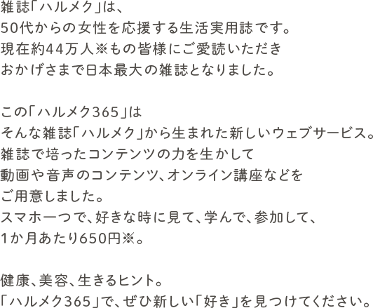雑誌「ハルメク」は、50代からの女性を応援する生活実用誌です。現在約44万人※もの皆様にご愛読いただきおかげさまで日本最大の雑誌となりました。この「ハルメク365」はそんな雑誌「ハルメク」から生まれた新しいウェブサービス。雑誌で培ったコンテンツの力を生かして動画や音声のコンテンツ、オンライン講座などをご用意しました。スマホ一つで、好きな時に見て、学んで、参加して、1か月あたり650円※。健康、美容、生きるヒント。「ハルメク365」で、ぜひ新しい「好き」を見つけてください。