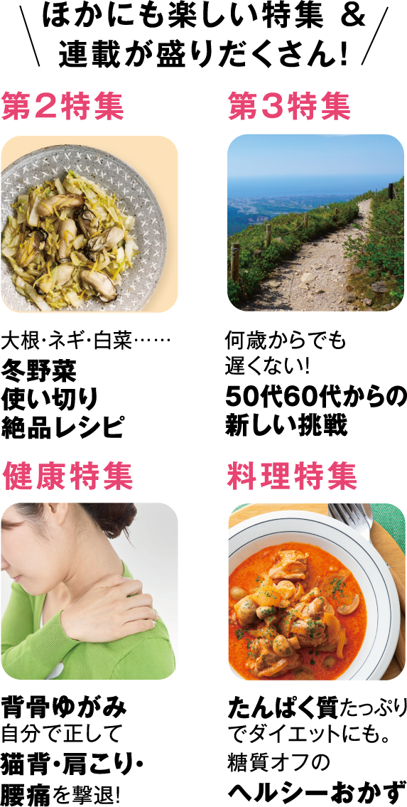 ほかにも楽しい特集＆連載が盛りだくさん！第2特集冬野菜使い切り絶品レシピ第3特集50代60代からの新しい挑戦健康特集背骨ゆがみ自分で正して猫背・肩こり・腰痛を撃退！料理特集たんぱく質たっぷりでダイエットにも。糖質オフのヘルシーおかず