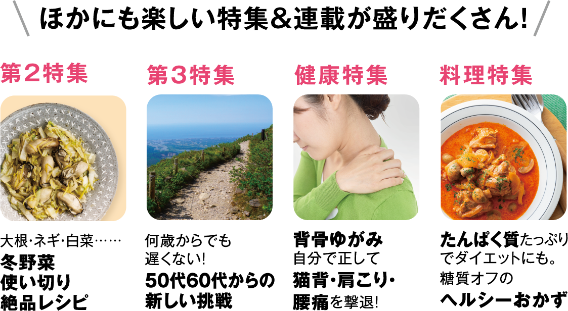 ほかにも楽しい特集＆連載が盛りだくさん！第2特集冬野菜使い切り絶品レシピ第3特集50代60代からの新しい挑戦健康特集背骨ゆがみ自分で正して猫背・肩こり・腰痛を撃退！料理特集たんぱく質たっぷりでダイエットにも。糖質オフのヘルシーおかず