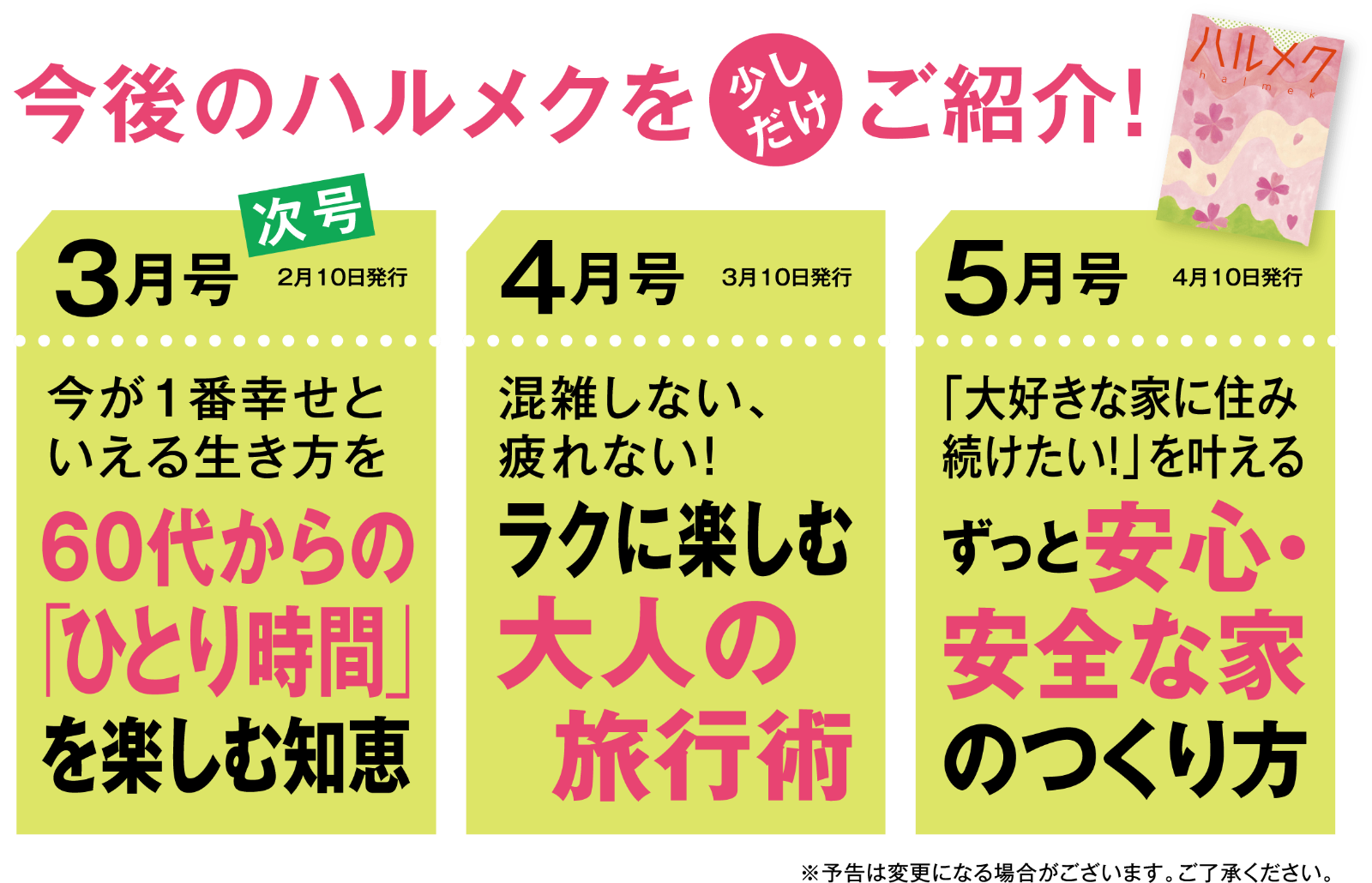 今後のハルメクを少しだけご紹介！3月号60代からの「ひとり時間」を楽しむ知恵4月号ラクに楽しむ大人の旅行術5月号ずっと安心・安全な家のつくり方