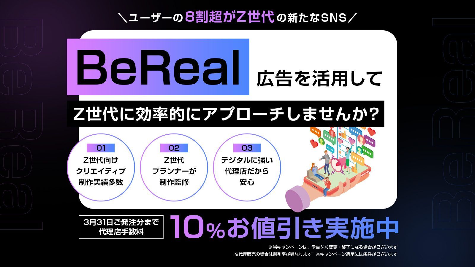 ユーザーの8割超がZ世代の新たなSNS BeReal.広告を活用してZ世代に効率的にアプローチしませんか？　01 Z世代向けクリエイティブ制作実績多数 02 Z世代プランナーが制作監修 03 デジタルに強い代理店だから安心　3月31日ご発注分まで代理店手数料 10%お値引き実施中 ※当キャンペーンは、予告なく変更・終了になる場合があります ※代理販売の場合は割引率が異なります ※キャンペーン適用には条件がございます。