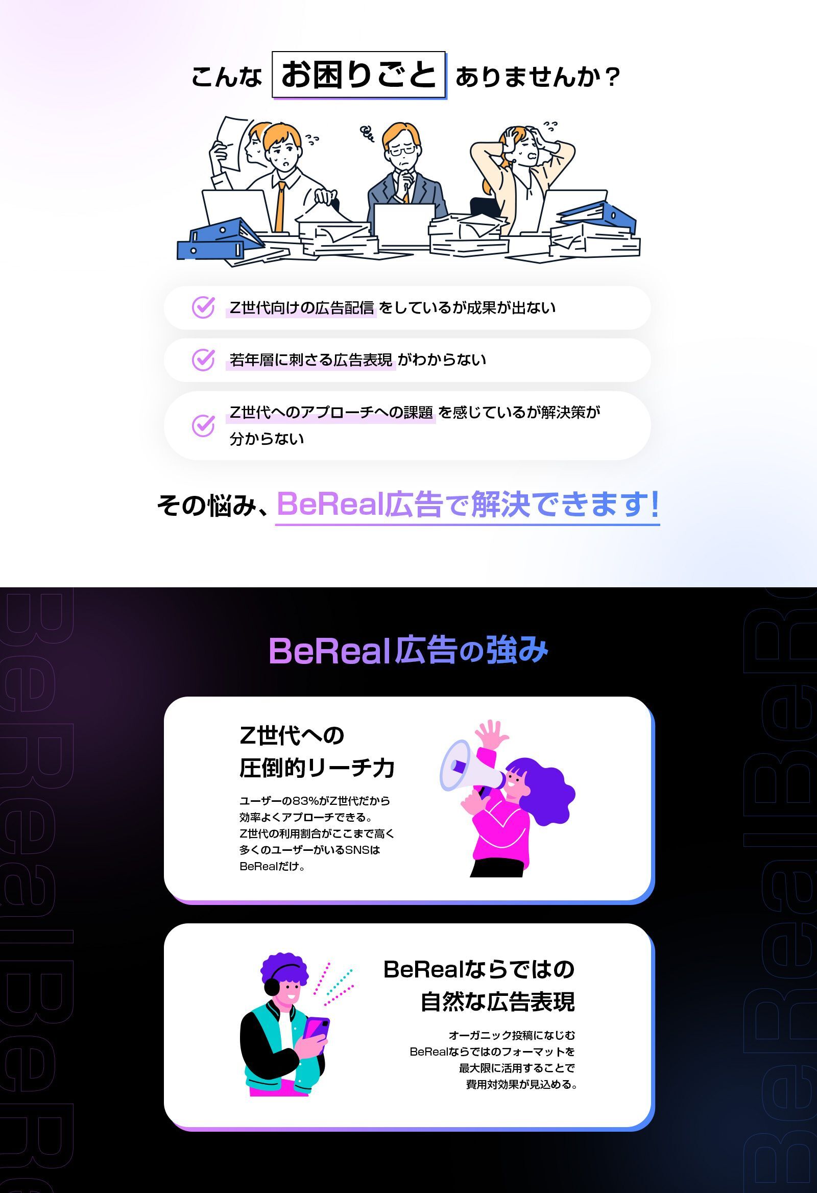 こんなお困りごとありませんか？　1 Z世代向けの広告配信をしているが成果が出ない 2 若年層に刺さる広告表現がわからない 3 Z世代へのアプローチへの課題を感じているが解決策が分からない　その悩み、BeReal広告で解決できます！　BeReal広告の強み Z世代への圧倒的リーチ力 ユーザーの83%がZ世代だから効率よくアプローチできる。Z世代の利用割合がここまで高く多くのユーザーがいるSNSはBeRealだけ。　BeRealならではの自然な広告表現 オーガニック投稿になじむBeRealならではのフォーマットを最大限に活用することで費用対効果が見込める。