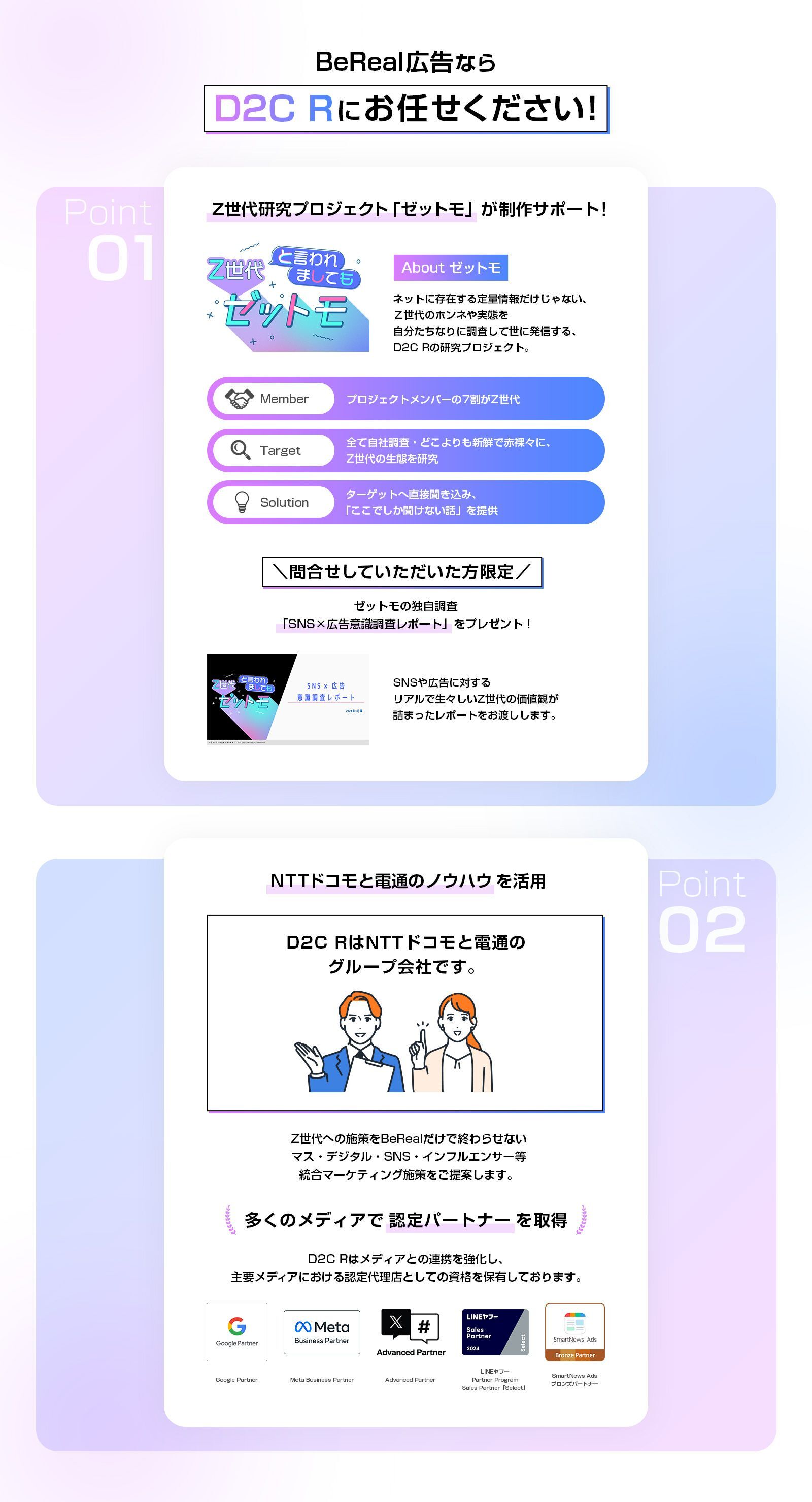 BeReal広告ならD2C Rにお任せください！　Z世代研究プロジェクト「ゼットモ」が制作サポート！　About ゼットモ ネットに存在する定量情報だけじゃない、Z世代のホンネや実態を自分たちなりに調査して世に発信するD2C Rの研究プロジェクト。　Member プロジェクトメンバーの7割がZ世代　Target 全て自社調査・どこよりも新鮮で赤裸々に、Z世代の生態を研究　Solution ターゲットへ直接聞き込み、「ここでしか聞けない話」を提供　＼問合せしていただいた方限定／ ゼットモの独自調査「SNS×広告意識調査レポート」をプレゼント！ SNSや広告に対するリアルで生々しいZ世代の価値観が詰まったレポートをお渡しします。　NTTドコモと電通のノウハウを活用 D2C RはNTTドコモと電通のグループ会社です。　Z世代への施策をBeRealだけで終わらせない マス・デジタル・SNS・インフルエンサー等 統合マーケティング施策をご提案します。　多くのメディアで認定パートナーを取得　D2C Rはメディアとの連携を強化し、主要メディアにおける認定代理店としての資格を保有しております。 Google Partner Meta Business Partner X Advanced Partner LINEヤフー Partner Program Sales Partner「Select」 SmartNews Ads ブロンズパートナー