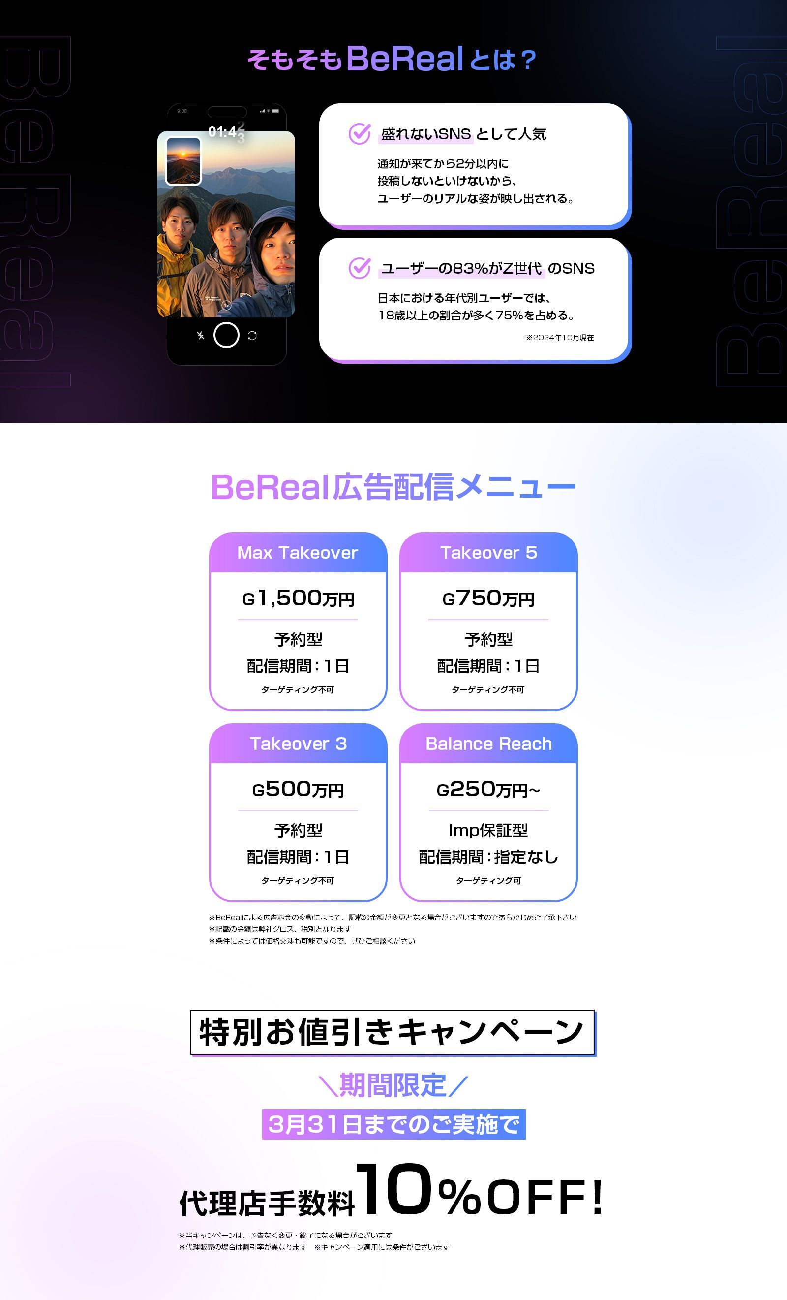 そもそもBeRealとは？ 盛れないSNSとして人気 通知が来てから2分以内に投稿しないといけないから、ユーザーのリアルな姿が映し出される。　ユーザーの83%がZ世代のSNS 日本における年代別ユーザーでは、18歳以上の割合が多く75%を占める。　BeReal広告配信メニュー Max Takeover グロス1,500万円 予約型 配信期間:1日 ターゲティング不可 Takeover5 グロス750万円 予約型 配信期間:1日 ターゲティング不可 Takeover3 グロス500万円 予約型 配信期間:1日 ターゲティング不可 Balance Reach グロス250万円 imp保証型 配信期間:指定なし ターゲティング可　※想定ボリュームを保証するものではなく、下回る可能性も含まれますのであらかじめご了承下さい ※BeRealによる広告料金の変動によって、記載の金額が変更となる場合がございますのであらかじめご了承下さい ※記載の金額は弊社グロス、税別となります ※条件によっては価格交渉も可能ですので、ぜひご相談ください　特別お値引きキャンペーン 期間限定 3月末までのご実施で 代理店手数料10%OFF！ ※当キャンペーンは、予告なく変更・終了になる場合があります ※代理販売の場合は割引率が異なります。 ※キャンペーン適応には条件がございます