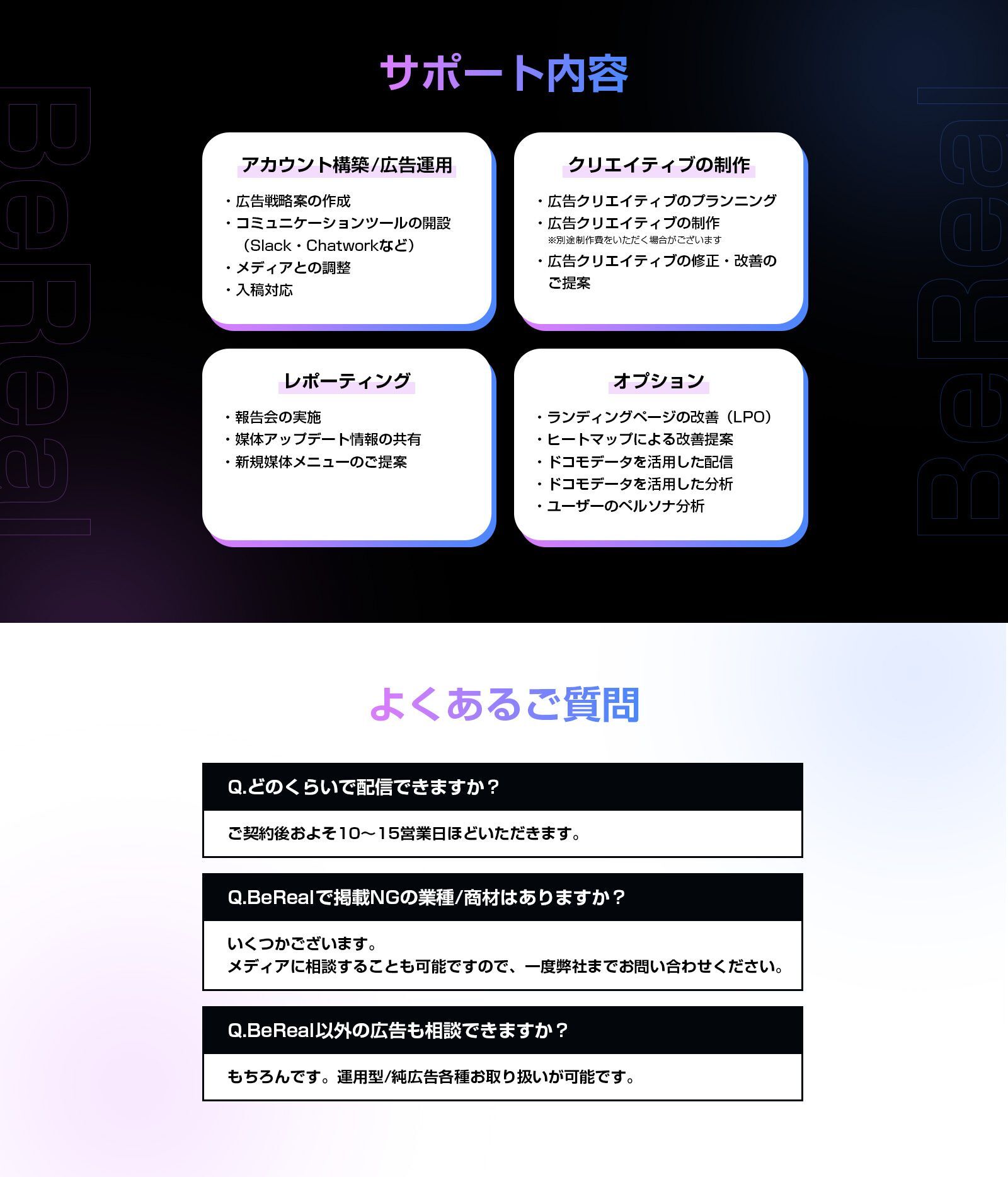 サポート内容　アカウント構築/広告運用 ・広告戦略の立案 ・コミュニケーションツールの開設(Slack・Chatworkなど) ・メディアとの調整 ・入稿対応　クリエイティブの制作 ・広告クリエイティブのプランニング ・広告クリエイティブの制作 ※別途制作費を頂く場合がございます ・広告クリエイティブの修正・改善のご提案　レポーティング ・報告会の実施 ・媒体アップデート情報の共有 ・新規媒体メニューのご提案　オプション ・ランディングページの改善（LPO） ・ヒートマップによる改善提案 ・ドコモデータを活用した配信 ・ドコモデータを活用した分析 ・ユーザーのペルソナ分析　よくあるご質問　Q.どのくらいで配信できますか？ A.ご契約後およそ10～15営業日ほどいただきます。　Q.BeRealで掲載NGの業種/商材はありますか？ A.いくつかございます。メディアに相談することも可能ですので、一度弊社までお問い合わせください。 Q.BeReal以外の広告も相談できますか？ A.もちろんです。運用型/純広告各種お取り扱いが可能です。