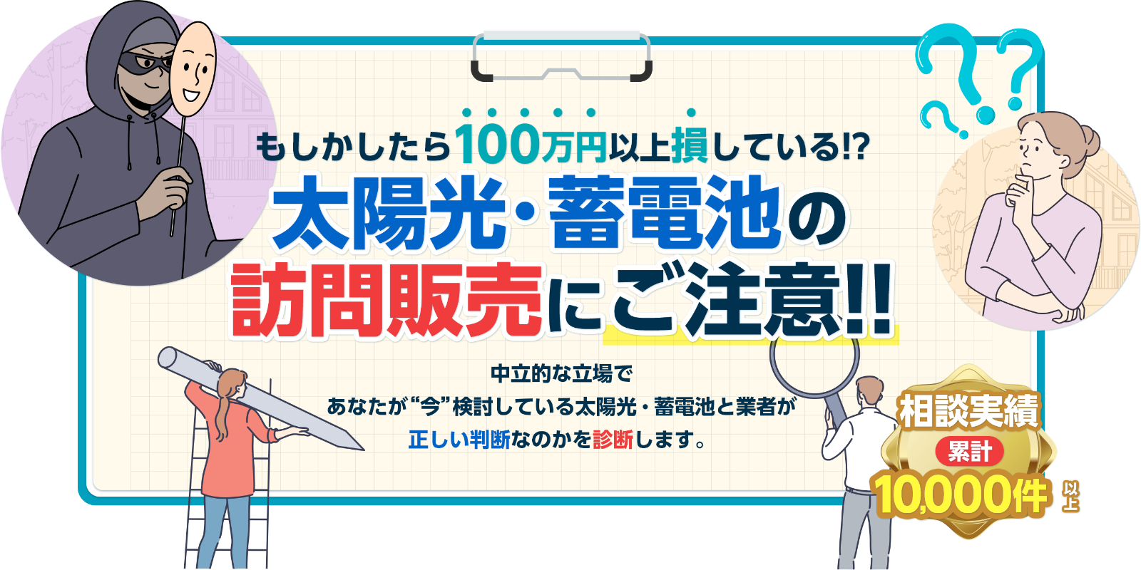 もしかしたら○○万円も損している!?太陽光・蓄電池の訪問販売に騙されるな!!中立的な立場であなたが“今”検討している太陽光・蓄電池と業者が正しい判断なのかを診断します。悪質な訪問販売が増加中です 相談実績 累計10,000件以上