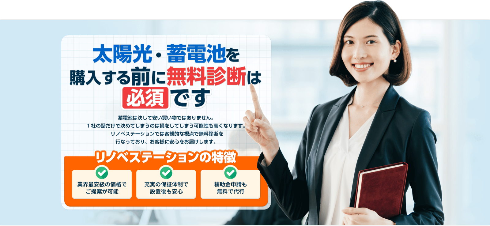 太陽光・蓄電池購⼊する前に無料診断は 必須 です 太陽光・蓄電池は決して安い買い物ではありません。1社の話だけで決めてしまうのは損をしてしまう可能性も⾼くなります。リノべステーションでは客観的な視点で無料診断を⾏なっており、お客様に最適な太陽光・蓄電池をご提案します。 リノベステーションの特徴 業界最安級の価格で ご提案が可能充実の保証体制で 設置後も安⼼補助⾦申請も無料で代⾏