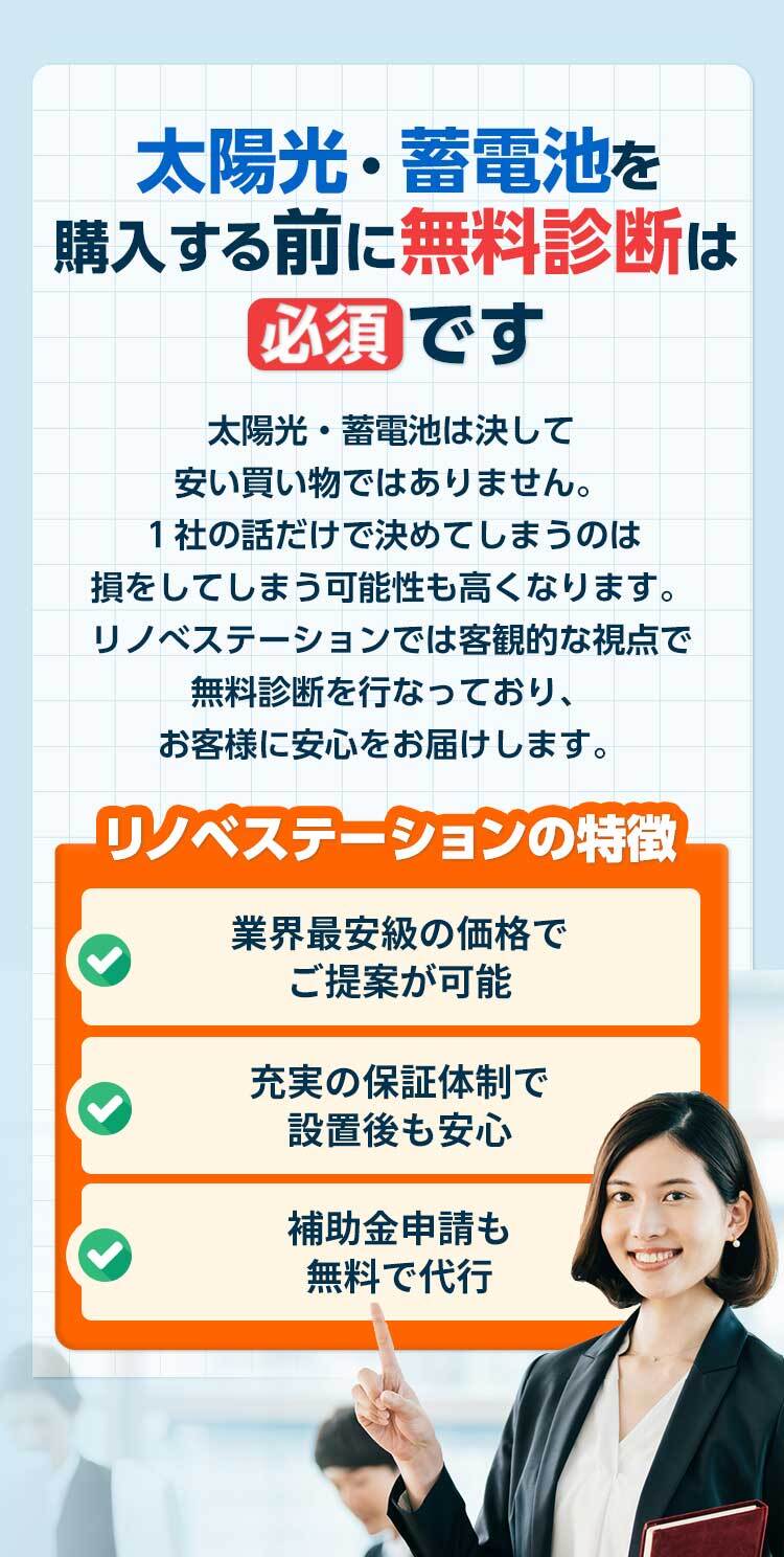 太陽光・蓄電池購⼊する前に無料診断は 必須 です 太陽光・蓄電池は決して安い買い物ではありません。1社の話だけで決めてしまうのは損をしてしまう可能性も⾼くなります。リノべステーションでは客観的な視点で無料診断を⾏なっており、お客様に最適な太陽光・蓄電池をご提案します。 リノベステーションの特徴 業界最安級の価格で ご提案が可能充実の保証体制で 設置後も安⼼補助⾦申請も無料で代⾏