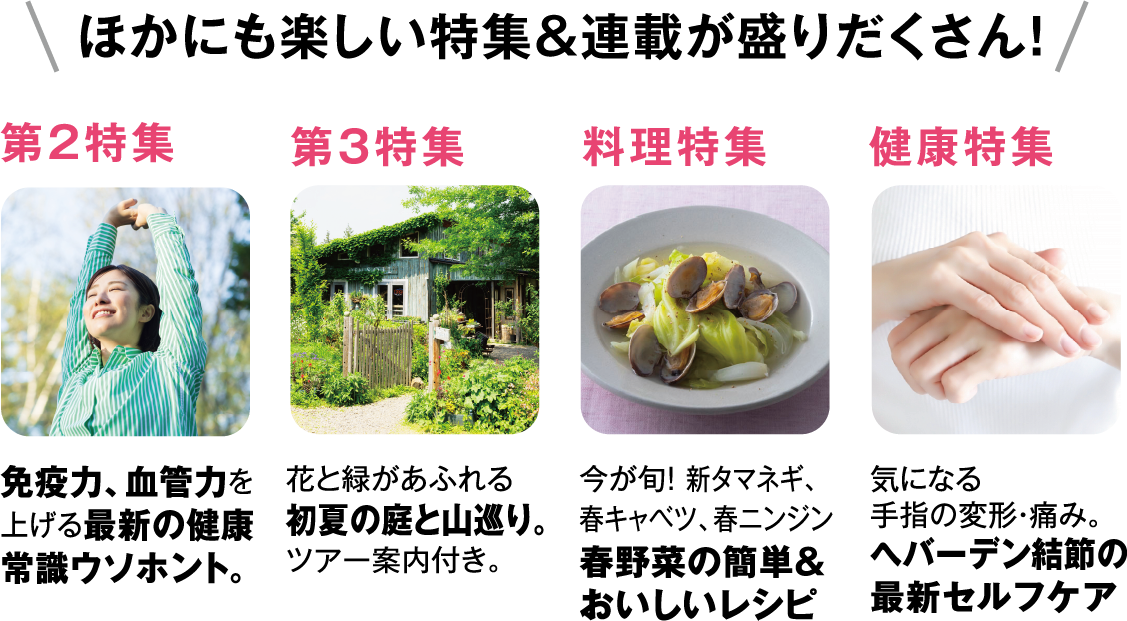 ほかにも楽しい特集&連載が盛りだくさん!免疫力、血管力を上げる最新の健康常識ウソホント。花と緑があふれる初夏の庭と山巡り。ツアー案内付き。今が旬! 新タマネギ、春キャベツ、春ニンジン春野菜の簡単&おいしいレシピ気になる手指の変形・痛み。へバーデン結節の最新セルフケア