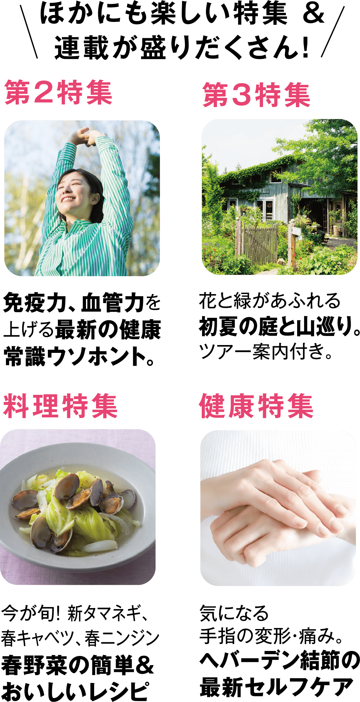 ほかにも楽しい特集&連載が盛りだくさん!免疫力、血管力を上げる最新の健康常識ウソホント。花と緑があふれる初夏の庭と山巡り。ツアー案内付き。今が旬! 新タマネギ、春キャベツ、春ニンジン春野菜の簡単&おいしいレシピ気になる手指の変形・痛み。へバーデン結節の最新セルフケア