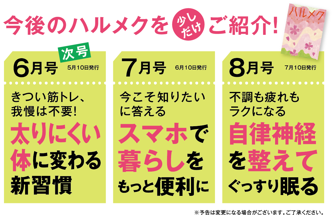 今後のハルメクを少しだけご紹介!6月号太りにくい体に変わる新習慣7月号スマホで暮らしをもっと便利に8月号自律神経を整えてぐっすり眠る