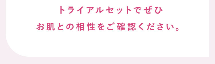 お肌との相性をご確認いただきたく、トライアルセットをご用意しました。 自動的に本品をお届けする定期購入ではありませんので、ご安心してお試しいただけます。