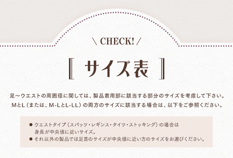 サイズ表 足～ウエストの周囲径に関しては、製品着用部に該当する部分のサイズを考慮して下さい。MとL（または、M-LとL-LL）の両方のサイズに該当する場合は、以下をご参照ください。 ●ウエストタイプ（スパッツ・レギンス・タイツ・ストッキング）の場合は身長が中央値に近いサイズ。●それ以外の製品では足首のサイズが中央値に近い方のサイズをお選びください。