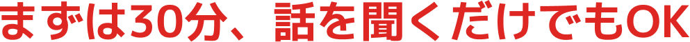 まずは30分、話を聞くだけでもOK