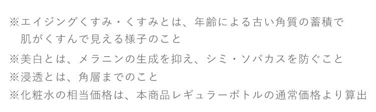 ※1 エイジングくすみ・くすみとは、年齢による古い角質の蓄積で
　　肌がくすんで見える様子のこと ※2 クレンジングの効果による ※美白とは、メラニンの生成を抑え、シミ・ソバカスを防ぐこと ※浸透とは、角層までのこと ※化粧水の相当価格は、本商品レギュラーボトルの通常価格より算出