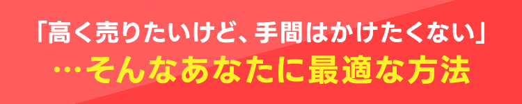 「高くうりたいけど、手間はかけたくない」・・・そんなあなたに最適な方法
