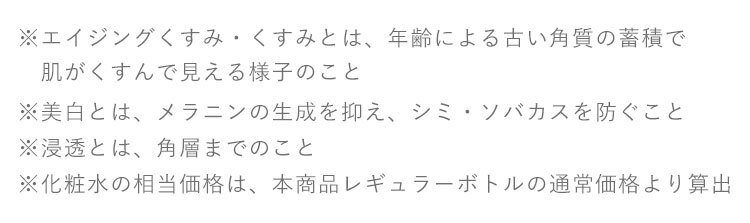 ※1 エイジングくすみ・くすみとは、年齢による古い角質の蓄積で
　　肌がくすんで見える様子のこと ※2 クレンジングの効果による ※美白とは、メラニンの生成を抑え、シミ・ソバカスを防ぐこと ※浸透とは、角層までのこと ※化粧水の相当価格は、本商品レギュラーボトルの通常価格より算出