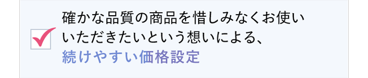 確かな品質の商品を惜しみなくお使いいただきたいという想いによる、続けやすい価格設定