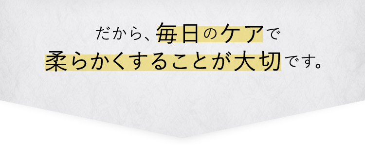 だから毎日のケアで柔らかくすることが大切です