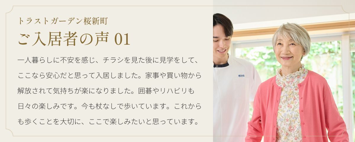 トラストガーデン桜新町 ご入居者の声01 一人暮らしに不安を感じ、チラシを見た後に見学をして、ここなら安心だと思って入居しました。家事や買い物から解放されて気持ちが楽になりました。囲碁やリハビリも日々の楽しみです。今も杖なしで歩いています。これからも歩くことを大切に、ここで楽しみたいと思っています。