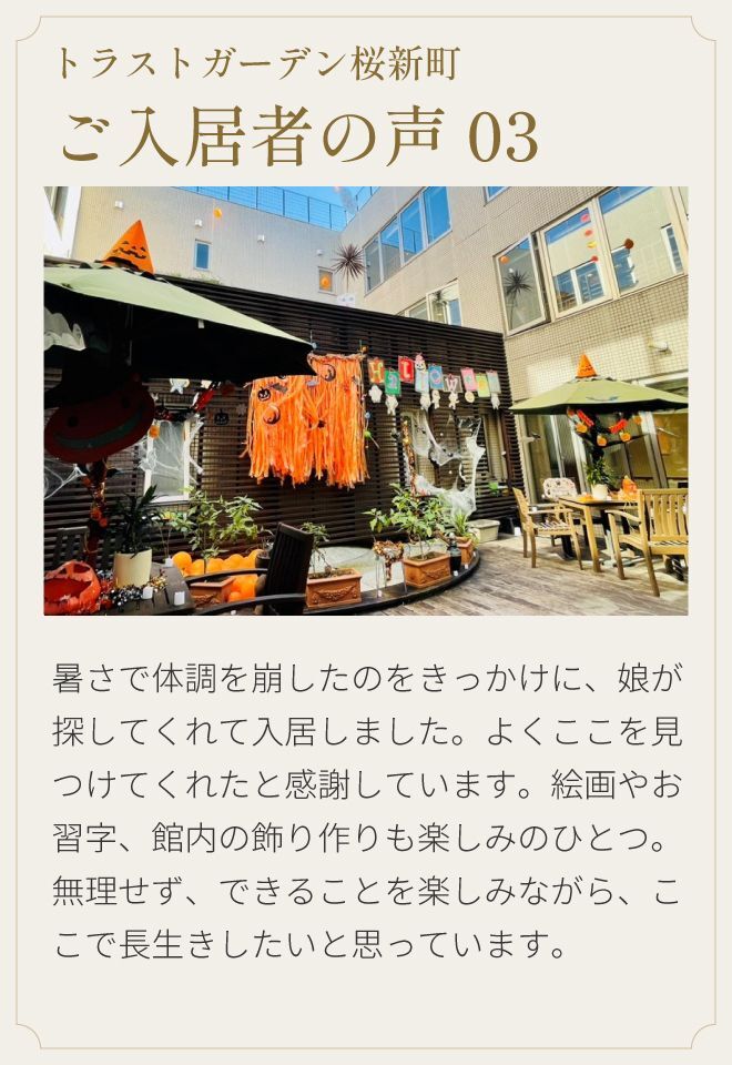 トラストガーデン桜新町 ご入居者の声03 暑さで体調を崩したのをきっかけに、娘が探してくれて入居しました。よくここを見つけてくれたと感謝しています。絵画やお習字、館内の飾り作りも楽しみのひとつ。無理せず、できることを楽しみながら、ここで長生きしたいと思っています。