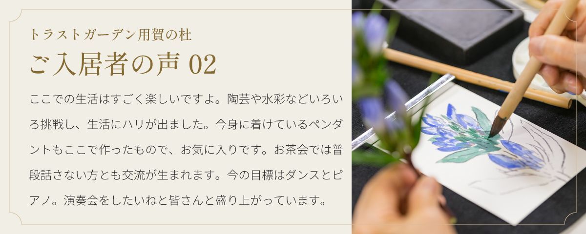 トラストガーデン用賀の杜 ご入居者の声02 ここでの生活はすごく楽しいですよ。陶芸や水彩などいろいろ挑戦し、生活にハリが出ました。今身に着けているペンダントもここで作ったもので、お気に入りです。お茶会では普段話さない方とも交流が生まれます。今の目標はダンスとピアノ。演奏会をしたいねと皆さんと盛り上がっています。