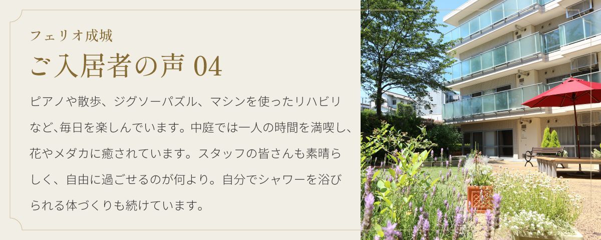 フェリオ成城 ご入居者の声04 ピアノや散歩、ジグソーパズル、マシンを使ったリハビリなど、毎日を楽しんでいます。中庭では一人の時間を満喫し、花やメダカに癒されています。スタッフの皆さんも素晴らしく、自由に過ごせるのが何より。自分でシャワーを浴びられる体づくりも続けています。