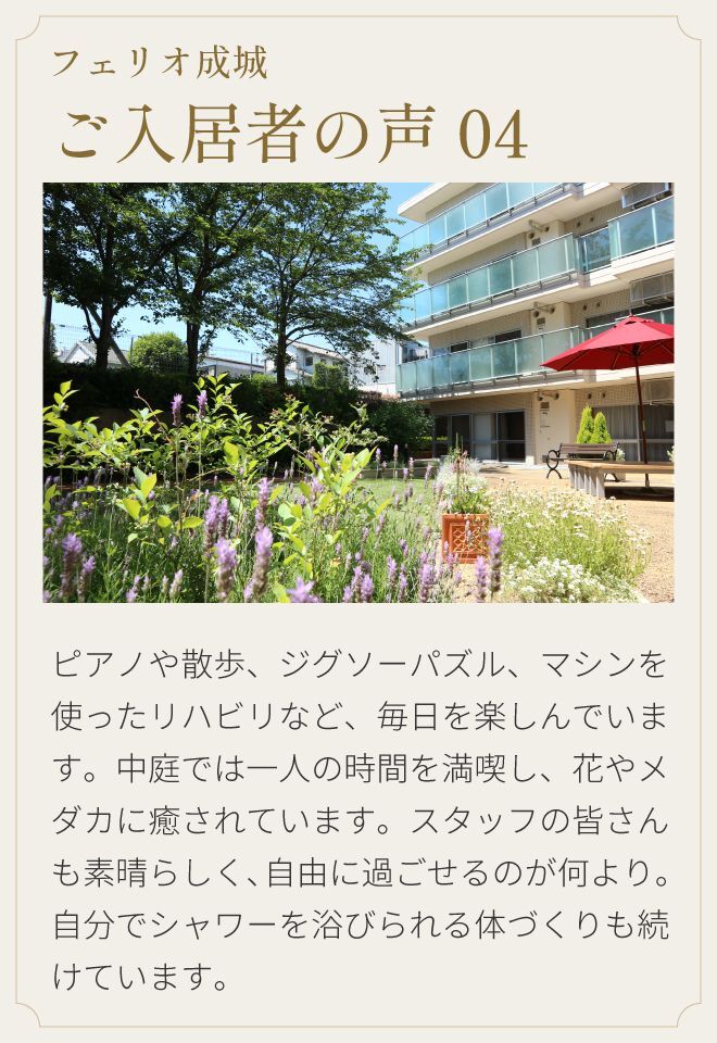 フェリオ成城 ご入居者の声04 ピアノや散歩、ジグソーパズル、マシンを使ったリハビリなど、毎日を楽しんでいます。中庭では一人の時間を満喫し、花やメダカに癒されています。スタッフの皆さんも素晴らしく、自由に過ごせるのが何より。自分でシャワーを浴びられる体づくりも続けています。