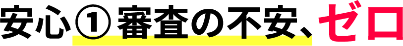 安心① 審査の不安、ゼロ